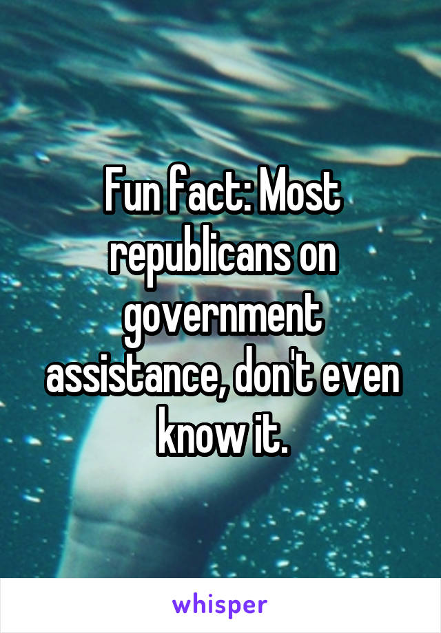 Fun fact: Most republicans on government assistance, don't even know it.