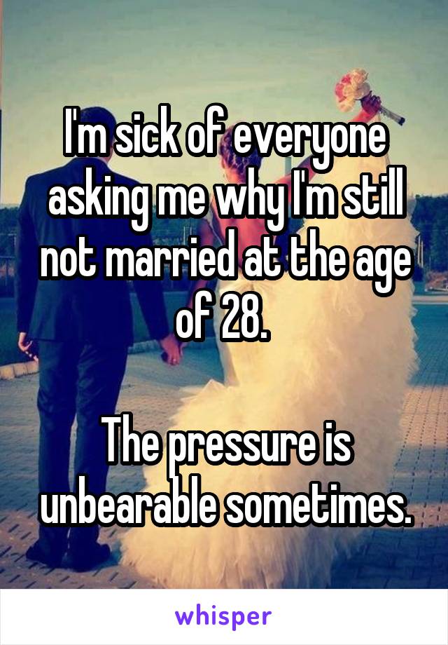 I'm sick of everyone asking me why I'm still not married at the age of 28. 

The pressure is unbearable sometimes.