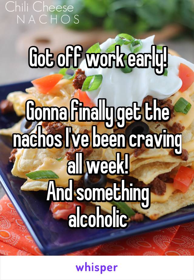 Got off work early!

Gonna finally get the nachos I've been craving all week!
And something alcoholic