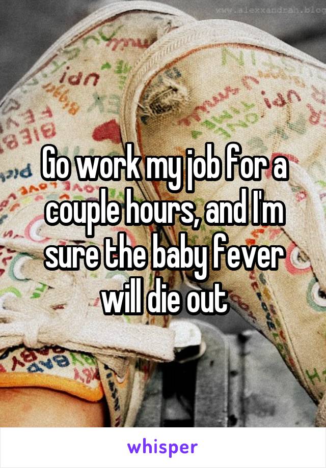 Go work my job for a couple hours, and I'm sure the baby fever will die out