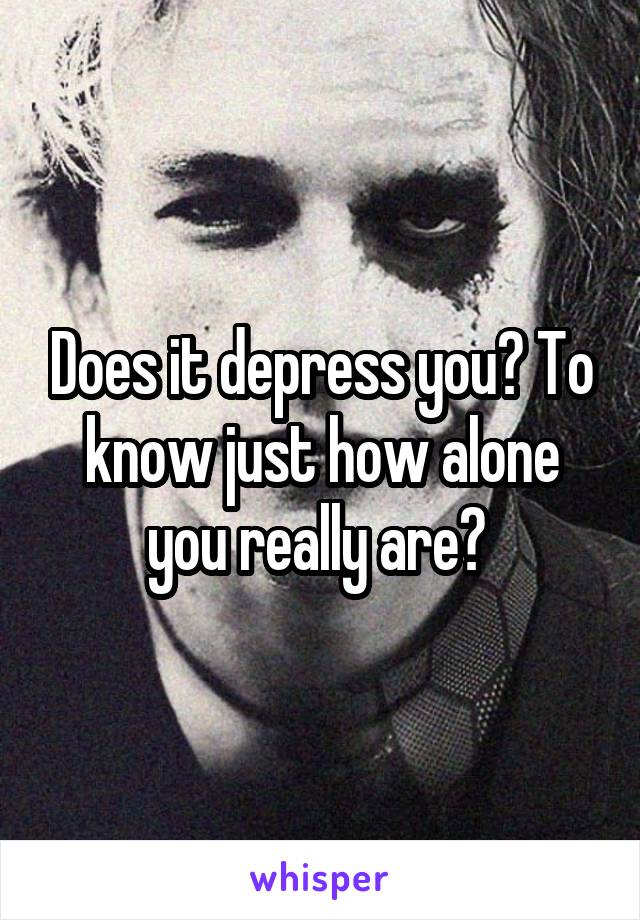 Does it depress you? To know just how alone you really are? 