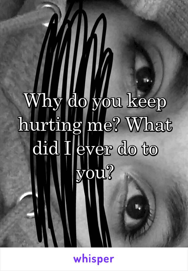 Why do you keep hurting me? What did I ever do to you?
