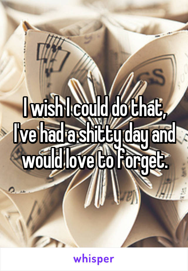 I wish I could do that, I've had a shitty day and would love to forget.