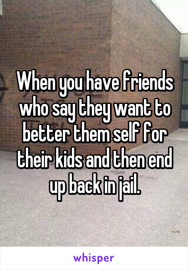 When you have friends who say they want to better them self for their kids and then end up back in jail.