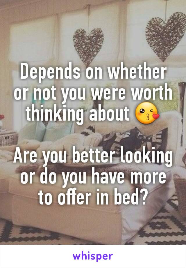 Depends on whether or not you were worth thinking about 😘

Are you better looking or do you have more to offer in bed?