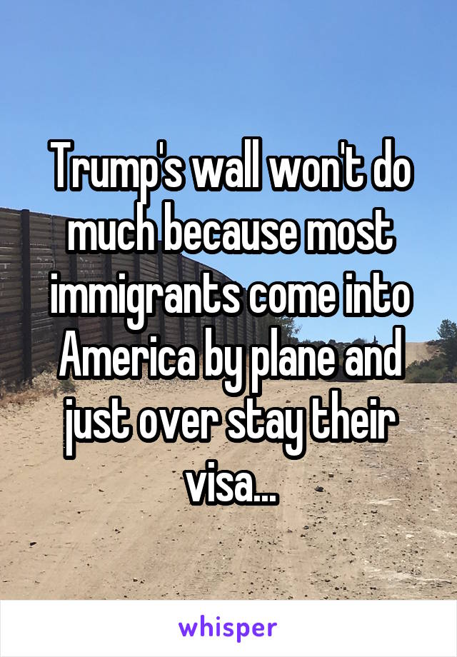 Trump's wall won't do much because most immigrants come into America by plane and just over stay their visa...