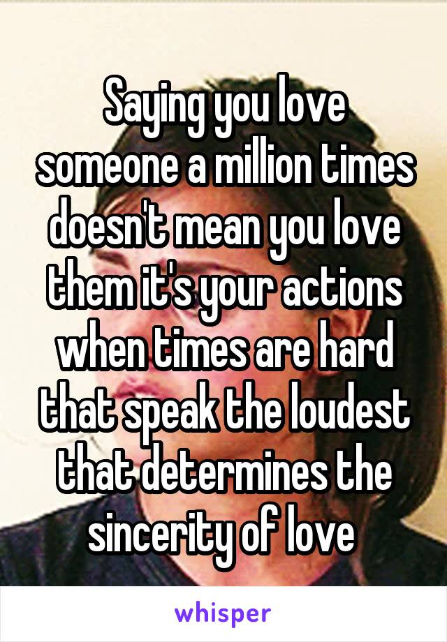 Saying you love someone a million times doesn't mean you love them it's your actions when times are hard that speak the loudest that determines the sincerity of love 