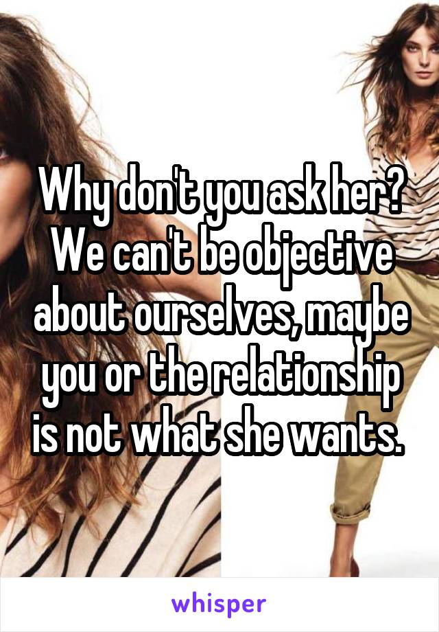 Why don't you ask her? We can't be objective about ourselves, maybe you or the relationship is not what she wants. 