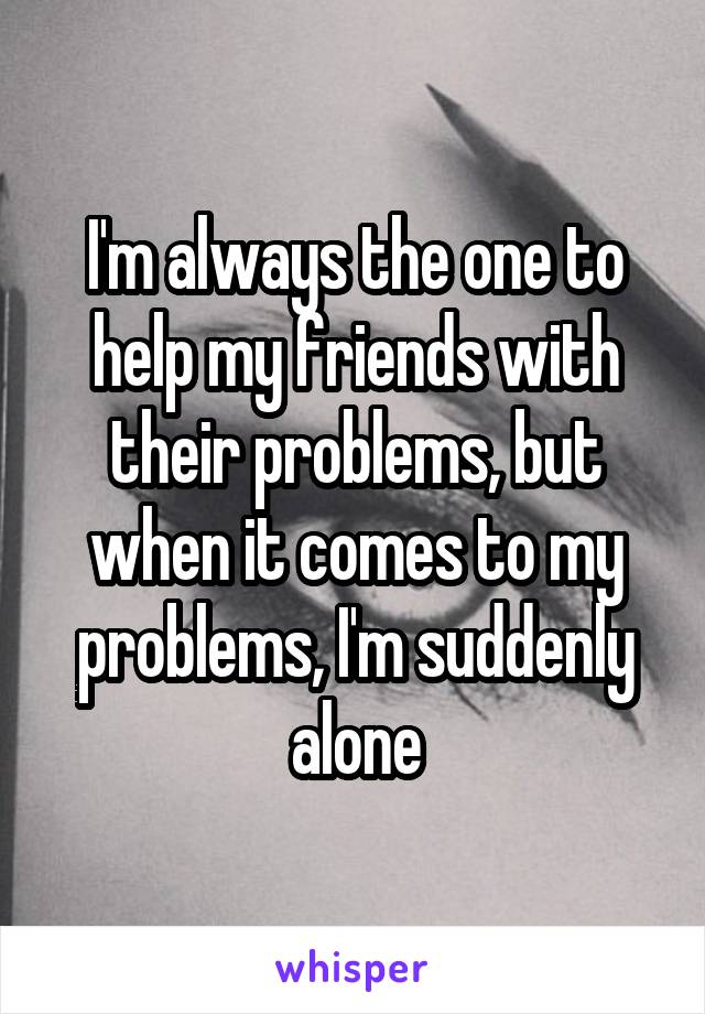 I'm always the one to help my friends with their problems, but when it comes to my problems, I'm suddenly alone