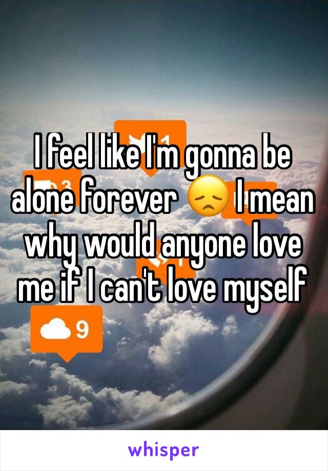 I feel like I'm gonna be alone forever 😞 I mean why would anyone love me if I can't love myself 