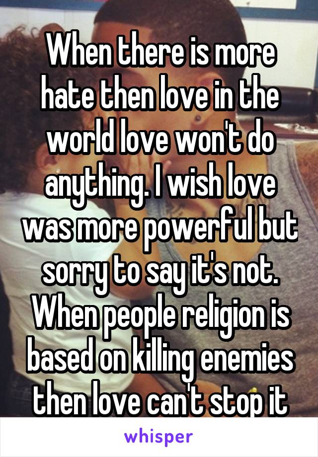 When there is more hate then love in the world love won't do anything. I wish love was more powerful but sorry to say it's not. When people religion is based on killing enemies then love can't stop it