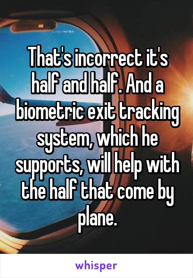 That's incorrect it's half and half. And a biometric exit tracking system, which he supports, will help with the half that come by plane.