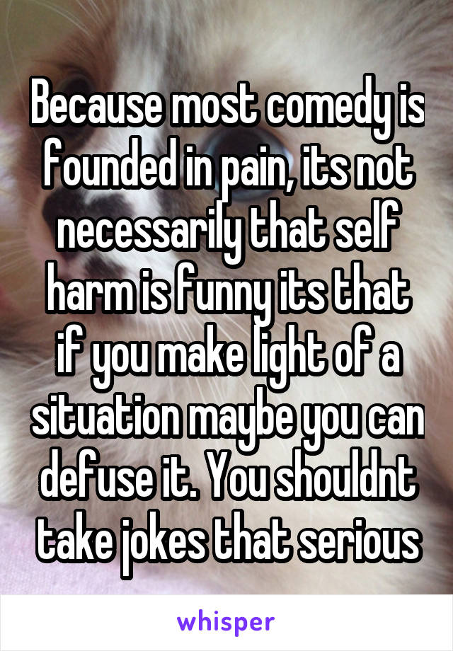 Because most comedy is founded in pain, its not necessarily that self harm is funny its that if you make light of a situation maybe you can defuse it. You shouldnt take jokes that serious