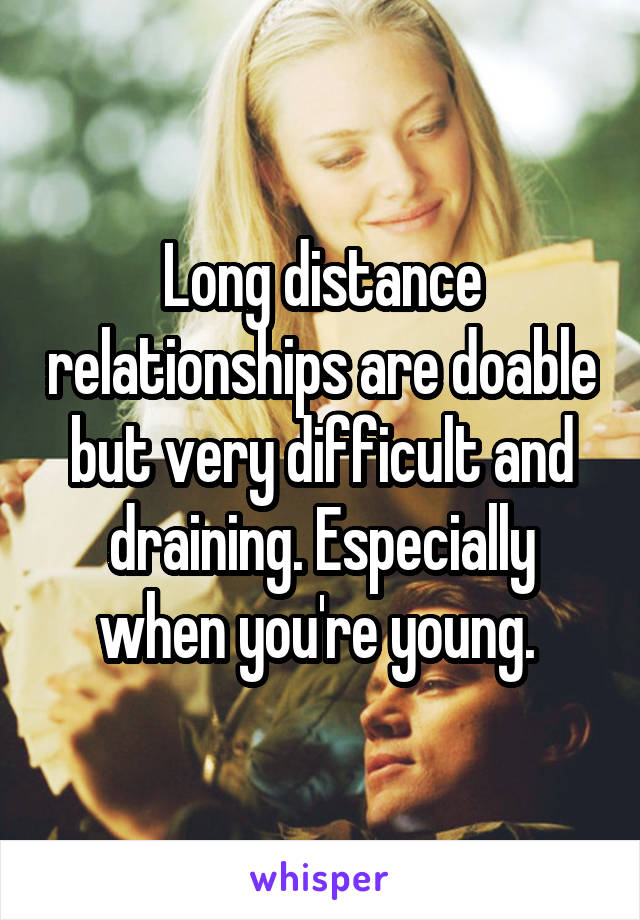 Long distance relationships are doable but very difficult and draining. Especially when you're young. 