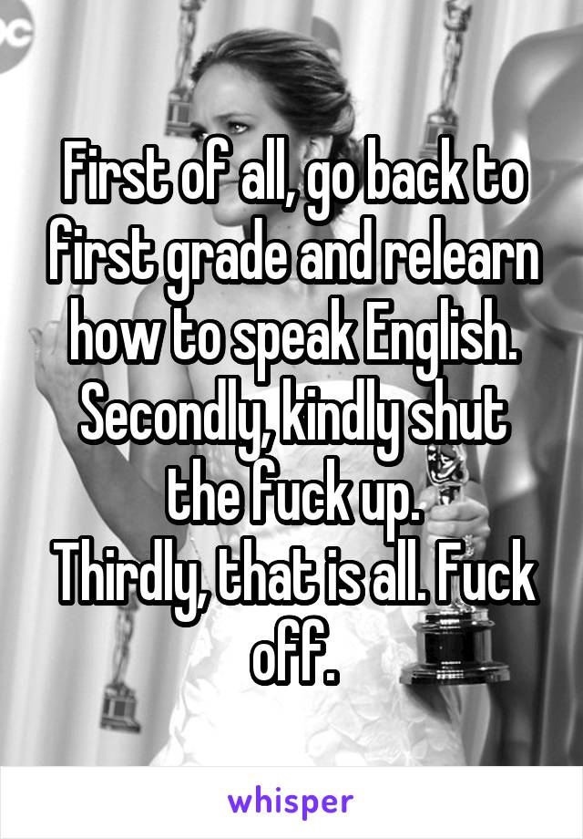 First of all, go back to first grade and relearn how to speak English.
Secondly, kindly shut the fuck up.
Thirdly, that is all. Fuck off.
