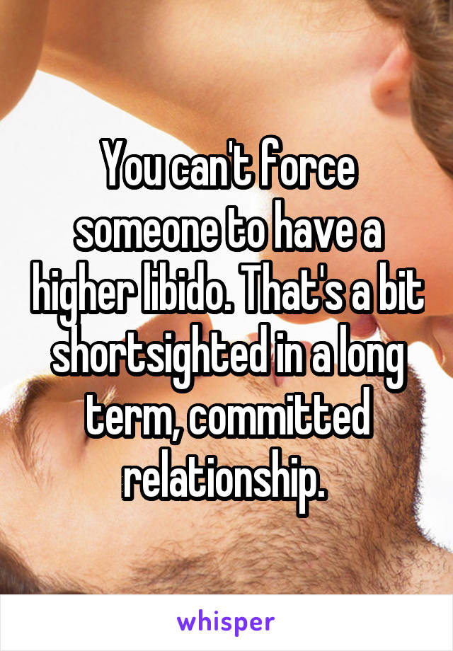 You can't force someone to have a higher libido. That's a bit shortsighted in a long term, committed relationship. 