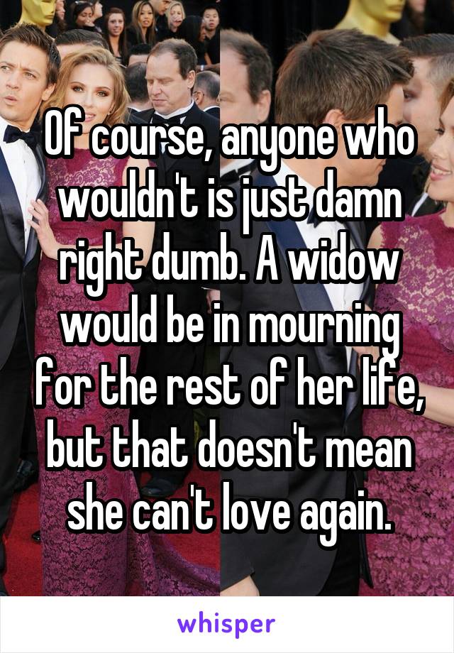 Of course, anyone who wouldn't is just damn right dumb. A widow would be in mourning for the rest of her life, but that doesn't mean she can't love again.