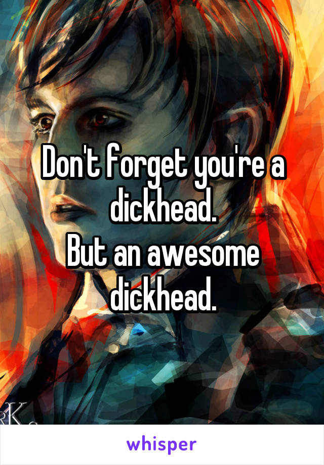Don't forget you're a dickhead.
But an awesome dickhead.