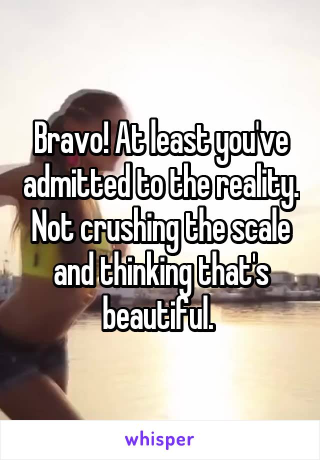 Bravo! At least you've admitted to the reality. Not crushing the scale and thinking that's beautiful. 