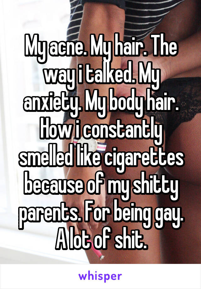 My acne. My hair. The way i talked. My anxiety. My body hair. How i constantly smelled like cigarettes because of my shitty parents. For being gay. A lot of shit.