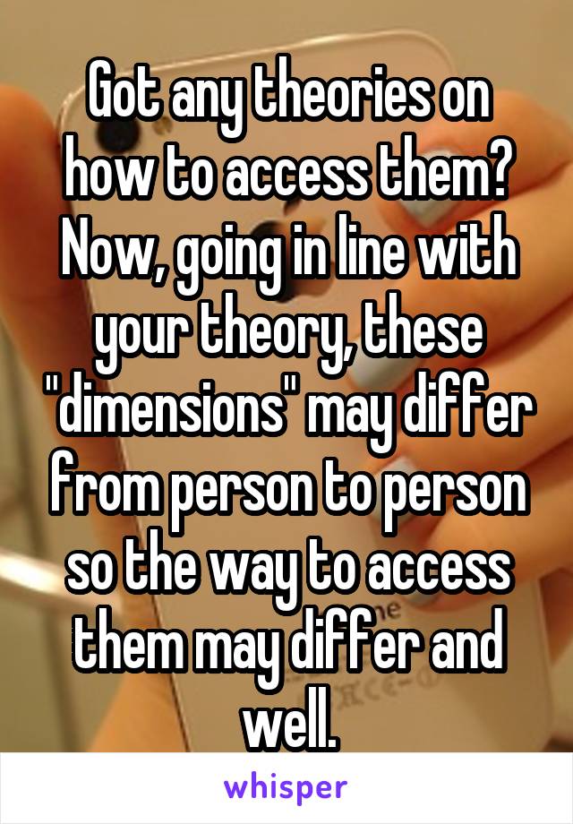 Got any theories on how to access them? Now, going in line with your theory, these "dimensions" may differ from person to person so the way to access them may differ and well.