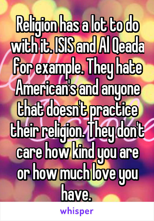 Religion has a lot to do with it. ISIS and Al Qeada for example. They hate American's and anyone that doesn't practice their religion. They don't care how kind you are or how much love you have. 