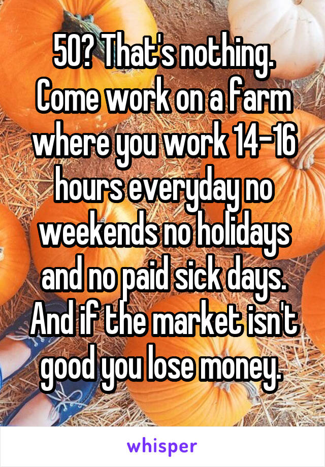 50? That's nothing. Come work on a farm where you work 14-16 hours everyday no weekends no holidays and no paid sick days. And if the market isn't good you lose money. 
