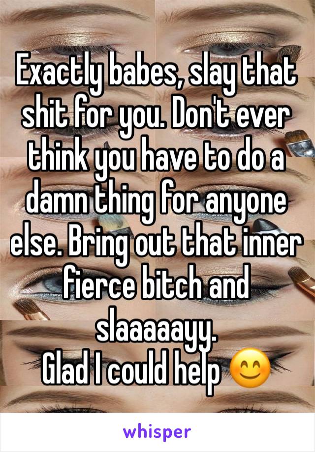 Exactly babes, slay that shit for you. Don't ever think you have to do a damn thing for anyone else. Bring out that inner fierce bitch and slaaaaayy. 
Glad I could help 😊