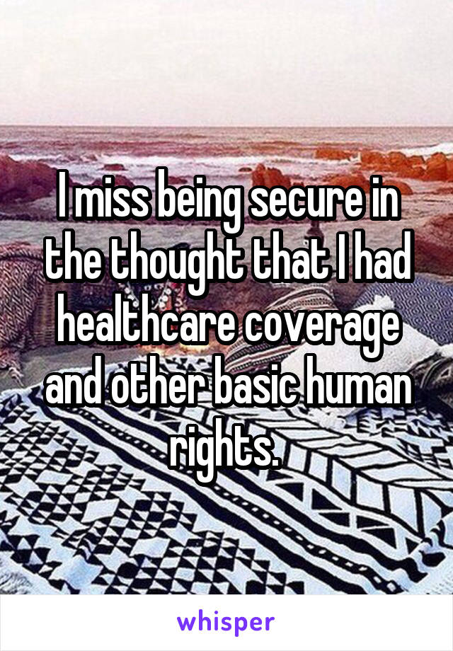 I miss being secure in the thought that I had healthcare coverage and other basic human rights. 