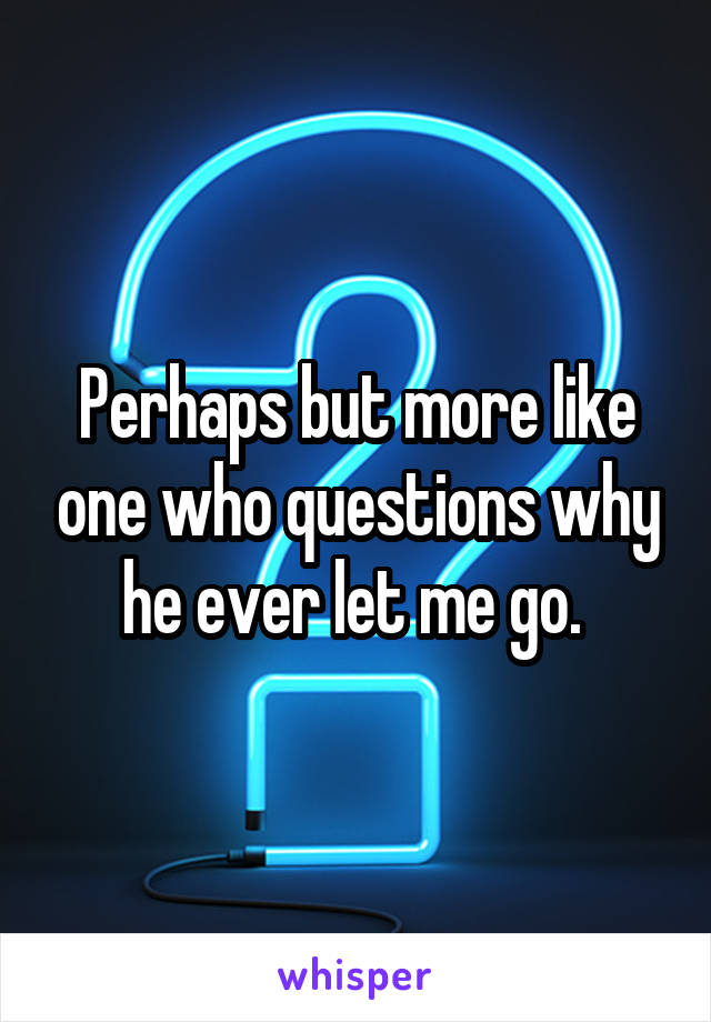 Perhaps but more like one who questions why he ever let me go. 