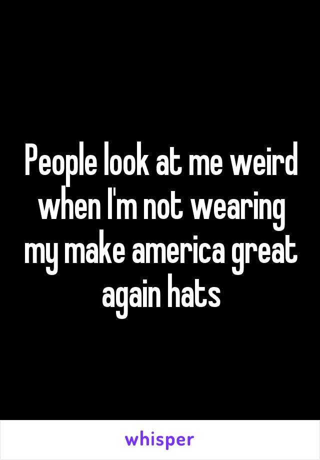 People look at me weird when I'm not wearing my make america great again hats
