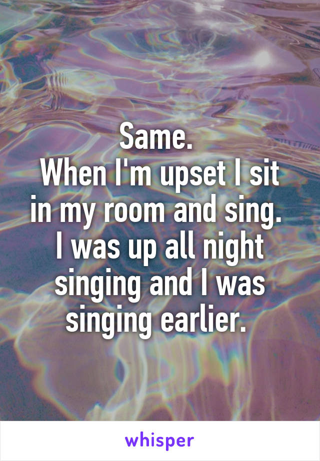 Same. 
When I'm upset I sit in my room and sing. 
I was up all night singing and I was singing earlier. 