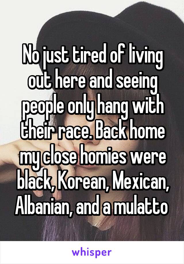 No just tired of living out here and seeing people only hang with their race. Back home my close homies were black, Korean, Mexican, Albanian, and a mulatto 