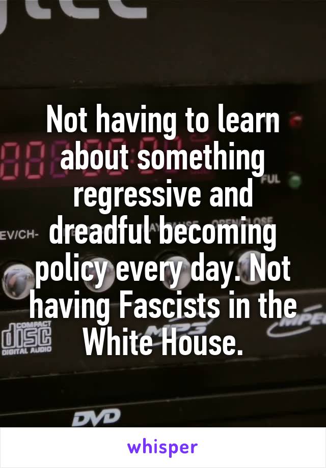 Not having to learn about something regressive and dreadful becoming policy every day. Not having Fascists in the White House.