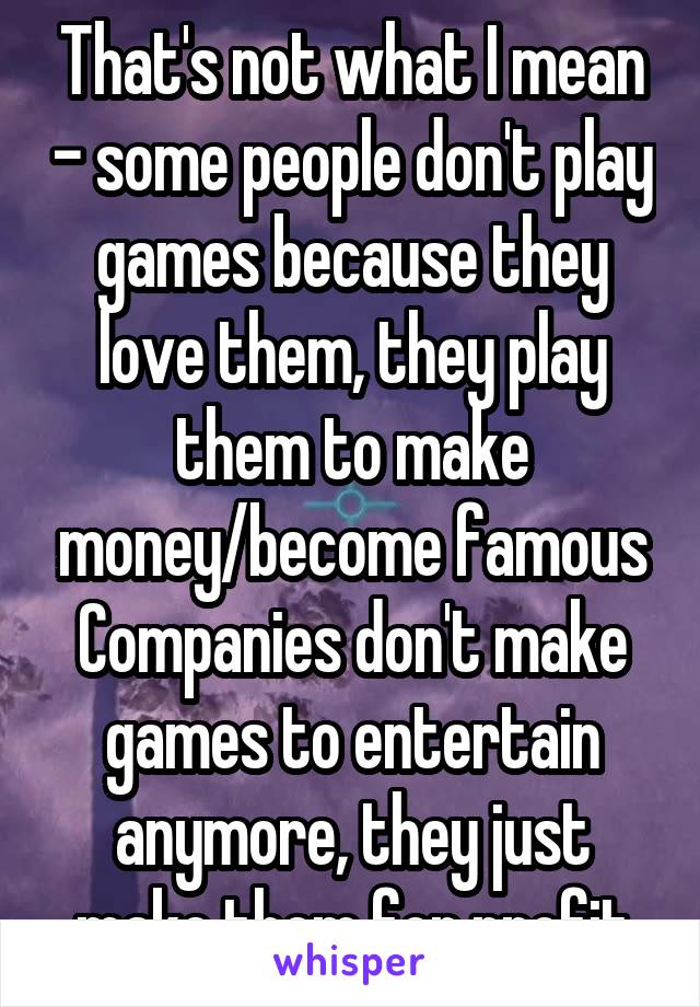 That's not what I mean - some people don't play games because they love them, they play them to make money/become famous
Companies don't make games to entertain anymore, they just make them for profit