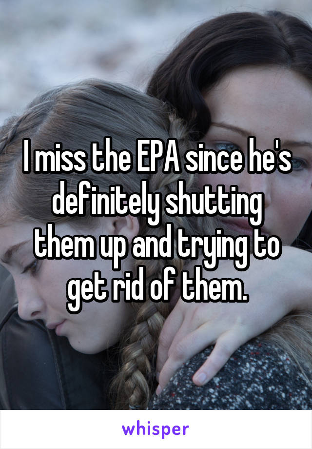 I miss the EPA since he's definitely shutting them up and trying to get rid of them.