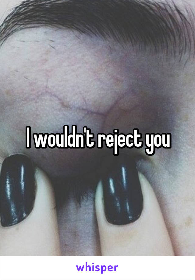 I wouldn't reject you