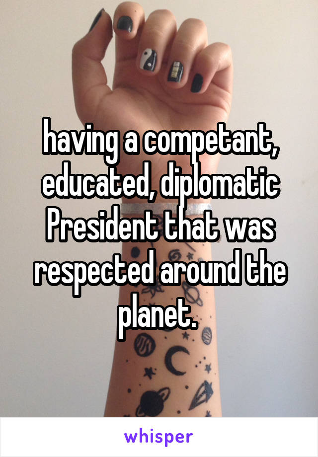 having a competant, educated, diplomatic President that was respected around the planet. 