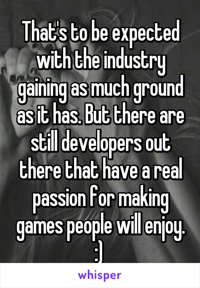 That's to be expected with the industry gaining as much ground as it has. But there are still developers out there that have a real passion for making games people will enjoy. :) 