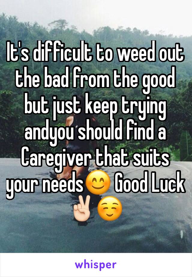 It's difficult to weed out the bad from the good but just keep trying andyou should find a Caregiver that suits your needs😊 Good Luck✌🏻️☺️