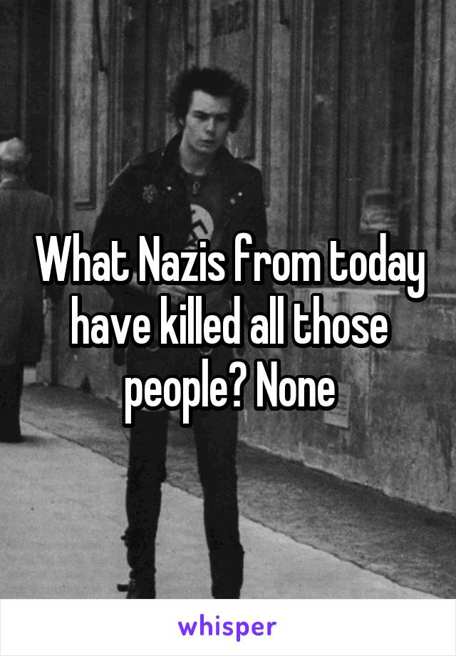 What Nazis from today have killed all those people? None