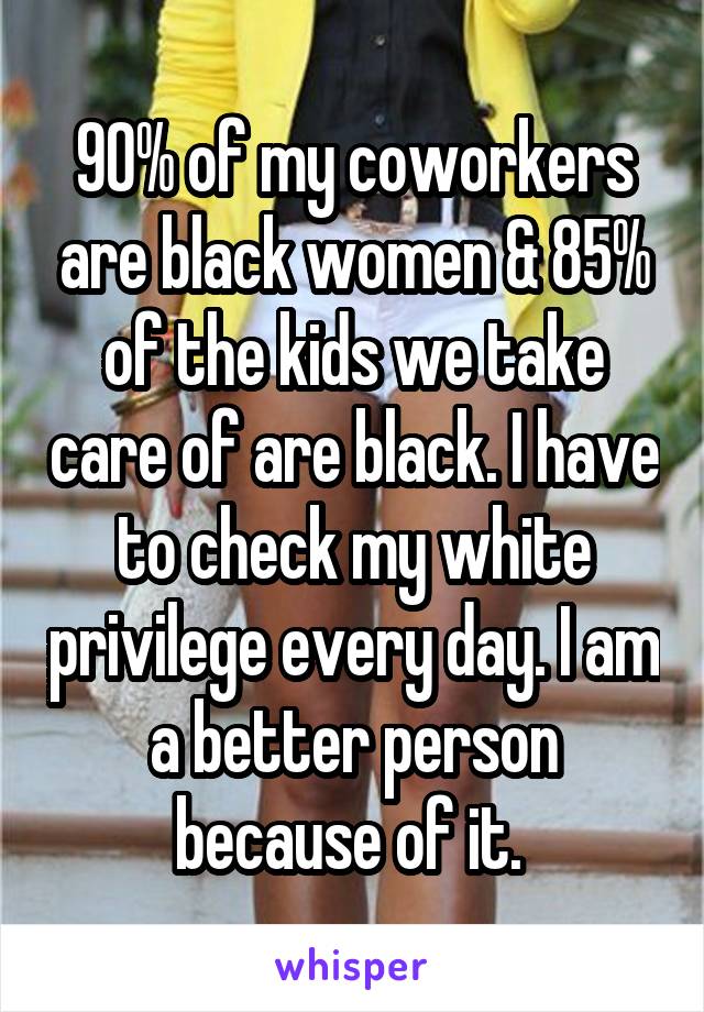 90% of my coworkers are black women & 85% of the kids we take care of are black. I have to check my white privilege every day. I am a better person because of it. 