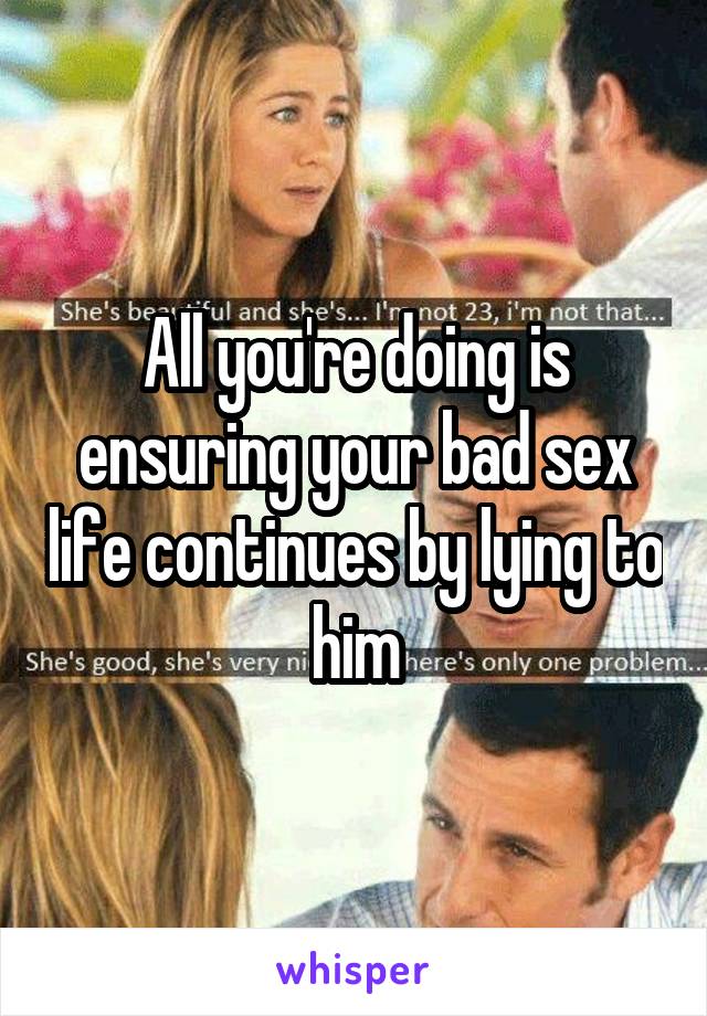 All you're doing is ensuring your bad sex life continues by lying to him