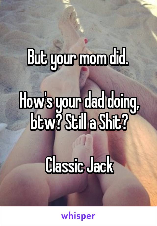 But your mom did. 

How's your dad doing, btw? Still a Shit?

Classic Jack