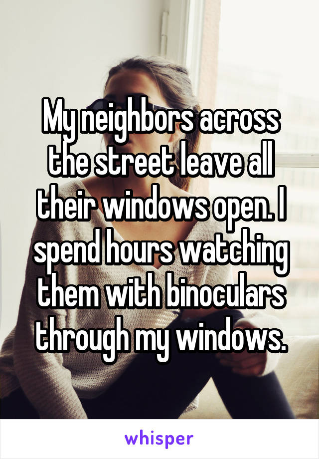 My neighbors across the street leave all their windows open. I spend hours watching them with binoculars through my windows.