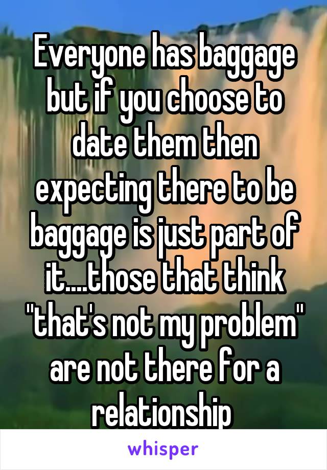 Everyone has baggage but if you choose to date them then expecting there to be baggage is just part of it....those that think "that's not my problem" are not there for a relationship 