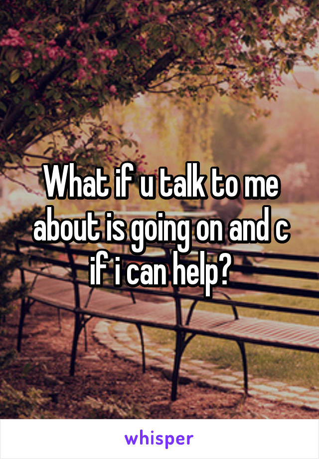 What if u talk to me about is going on and c if i can help?