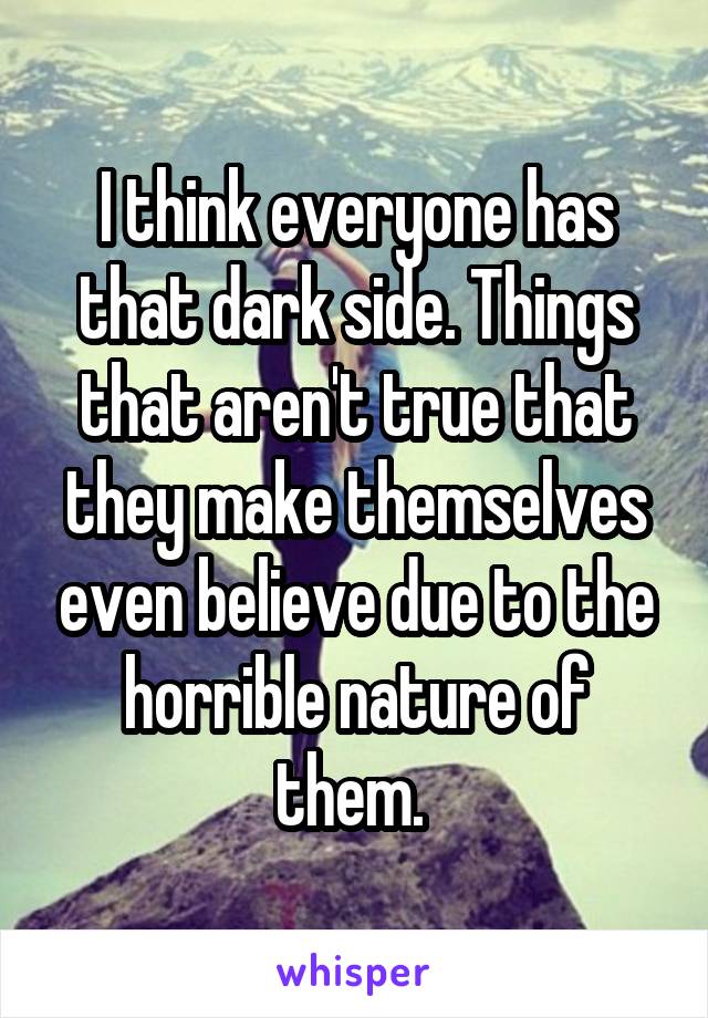 I think everyone has that dark side. Things that aren't true that they make themselves even believe due to the horrible nature of them. 