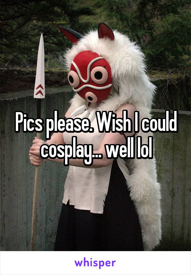 Pics please. Wish I could cosplay... well lol