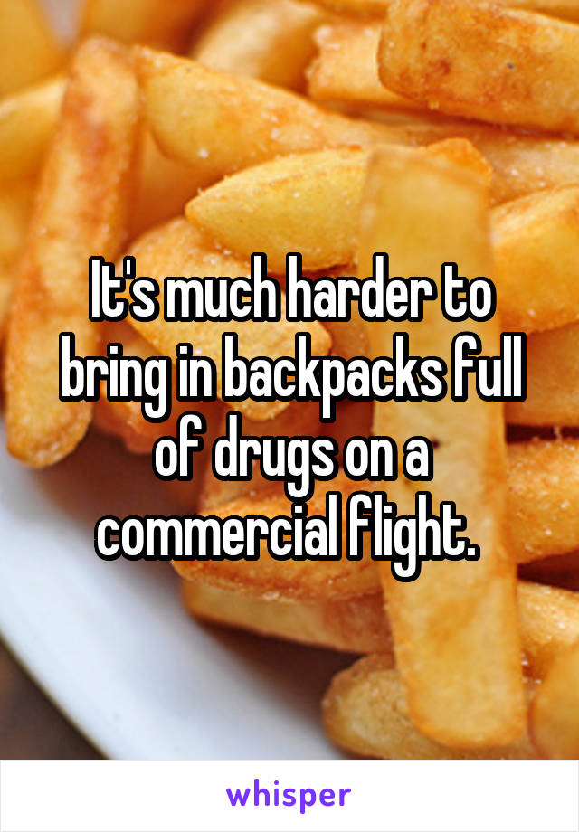 It's much harder to bring in backpacks full of drugs on a commercial flight. 